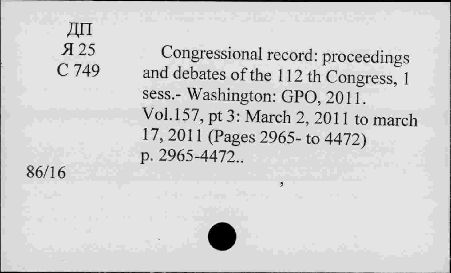 ﻿№
25 Congressional record: proceedings C 749 and debates of the 112 th Congress, 1 sess.- Washington: GPO, 2011.
Vol. 157, pt 3: March 2, 2011 to march 17, 2011 (Pages 2965- to 4472) p. 2965-4472..
86/16